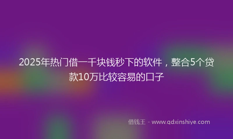 2025年热门借一千块钱秒下的软件，整合5个贷款10万比较容易的口子