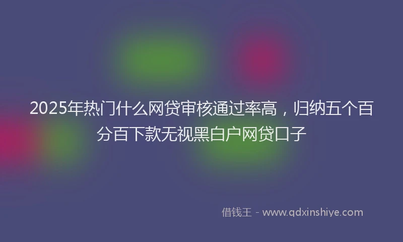 2025年热门什么网贷审核通过率高，归纳五个百分百下款无视黑白户网贷口子