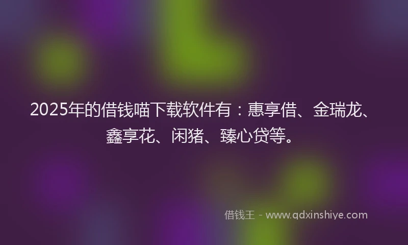 2025年的借钱喵下载软件有：惠享借、金瑞龙、鑫享花、闲猪、臻心贷等。
