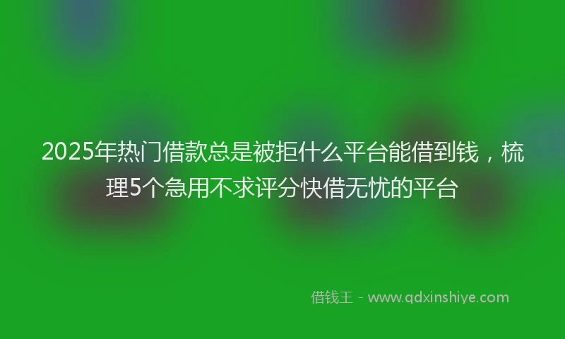 2025年热门借款总是被拒什么平台能借到钱，梳理5个急用不求评分快借无忧的平台