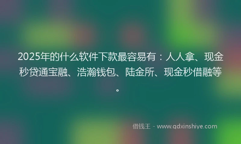 2025年的什么软件下款最容易有：人人拿、现金秒贷通宝融、浩瀚钱包、陆金所、现金秒借融等。