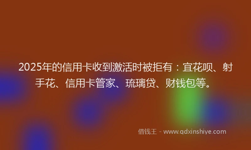 2025年的信用卡收到激活时被拒有：宜花呗、射手花、信用卡管家、琉璃贷、财钱包等。