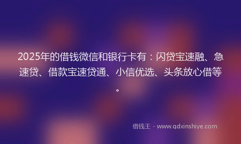 2025年的借钱微信和银行卡有：闪贷宝速融、急速贷、借款宝速贷通、小信优选、头条放心借等。