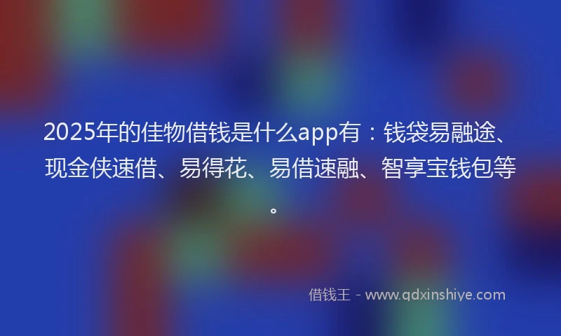 2025年的佳物借钱是什么app有：钱袋易融途、现金侠速借、易得花、易借速融、智享宝钱包等。
