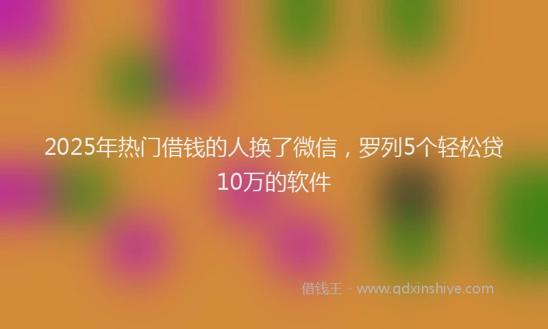 2025年热门借钱的人换了微信，罗列5个轻松贷10万的软件