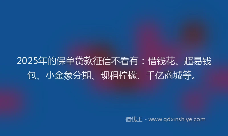 2025年的保单贷款征信不看有：借钱花、超易钱包、小金象分期、现租柠檬、千亿商城等。