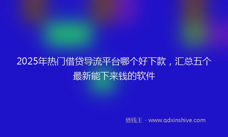 2025年热门借贷导流平台哪个好下款，汇总五个最新能下来钱的软件