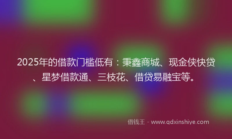 2025年的借款门槛低有：秉鑫商城、现金侠快贷、星梦借款通、三枝花、借贷易融宝等。