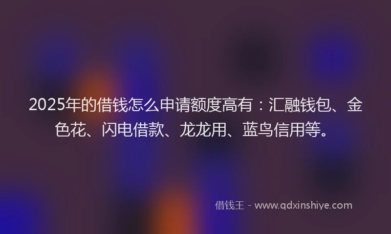 2025年的借钱怎么申请额度高有：汇融钱包、金色花、闪电借款、龙龙用、蓝鸟信用等。