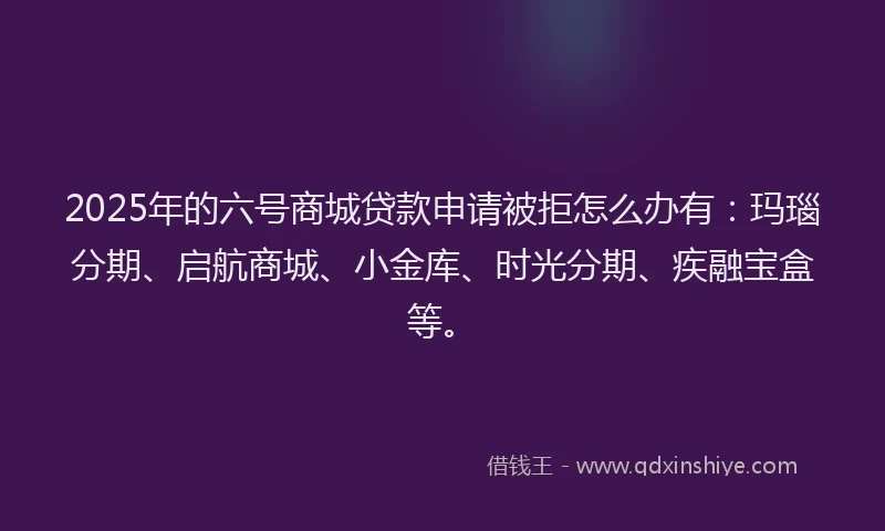 2025年的六号商城贷款申请被拒怎么办有：玛瑙分期、启航商城、小金库、时光分期、疾融宝盒等。