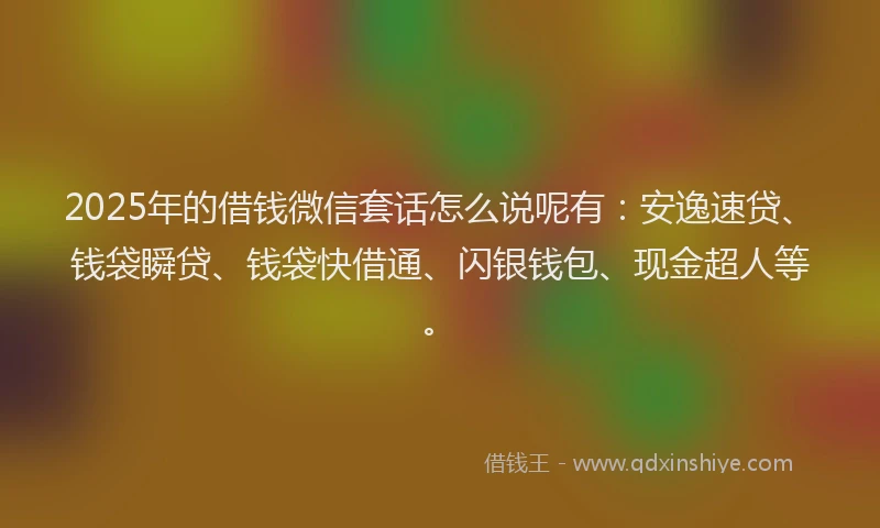2025年的借钱微信套话怎么说呢有：安逸速贷、钱袋瞬贷、钱袋快借通、闪银钱包、现金超人等。