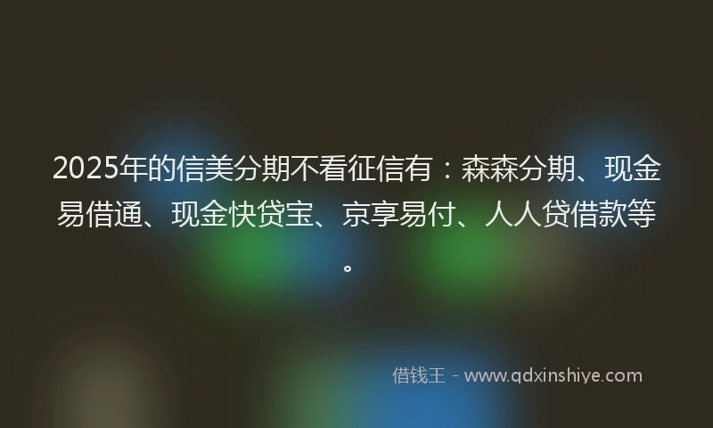 2025年的信美分期不看征信有：森森分期、现金易借通、现金快贷宝、京享易付、人人贷借款等。