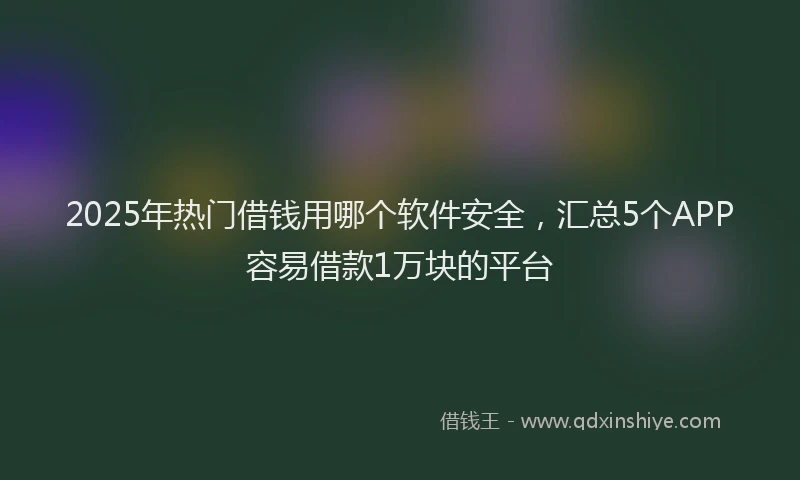2025年热门借钱用哪个软件安全，汇总5个APP容易借款1万块的平台