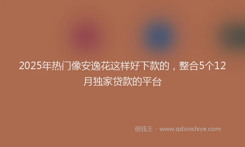 2025年热门像安逸花这样好下款的，整合5个12月独家贷款的平台