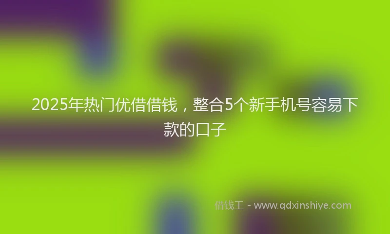 2025年热门优借借钱，整合5个新手机号容易下款的口子