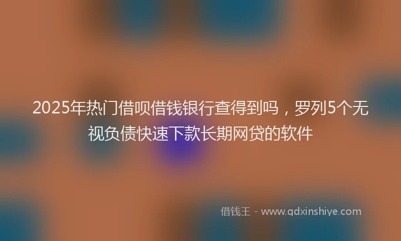 2025年热门借呗借钱银行查得到吗，罗列5个无视负债快速下款长期网贷的软件