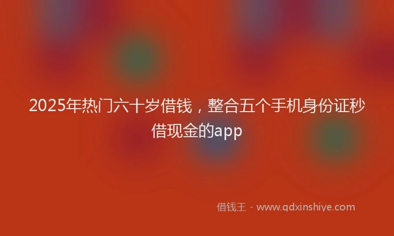 2025年热门六十岁借钱，整合五个手机身份证秒借现金的app