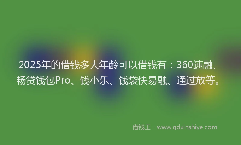 2025年的借钱多大年龄可以借钱有：360速融、畅贷钱包Pro、钱小乐、钱袋快易融、通过放等。