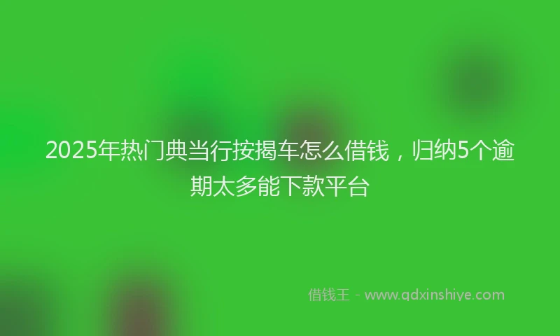 2025年热门典当行按揭车怎么借钱，归纳5个逾期太多能下款平台