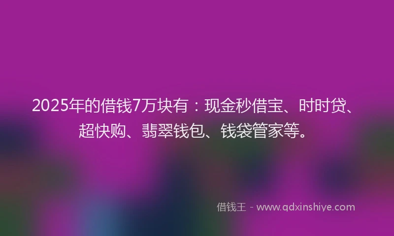 2025年的借钱7万块有：现金秒借宝、时时贷、超快购、翡翠钱包、钱袋管家等。
