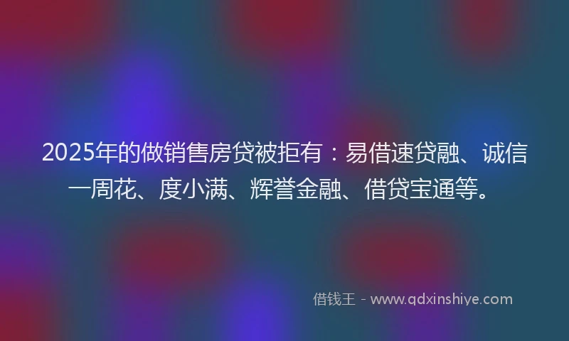2025年的做销售房贷被拒有：易借速贷融、诚信一周花、度小满、辉誉金融、借贷宝通等。