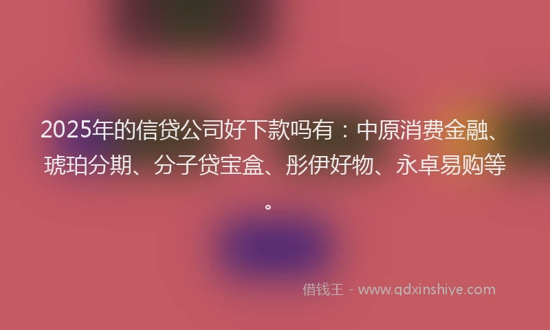 2025年的信贷公司好下款吗有：中原消费金融、琥珀分期、分子贷宝盒、彤伊好物、永卓易购等。