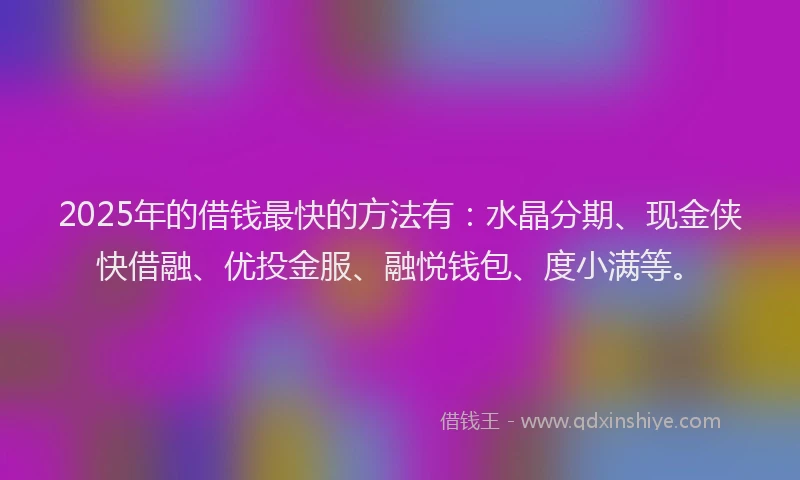 2025年的借钱最快的方法有：水晶分期、现金侠快借融、优投金服、融悦钱包、度小满等。
