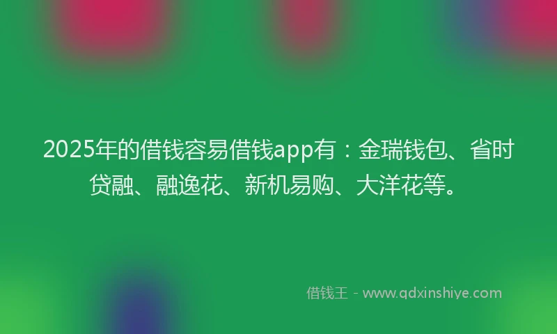 2025年的借钱容易借钱app有：金瑞钱包、省时贷融、融逸花、新机易购、大洋花等。