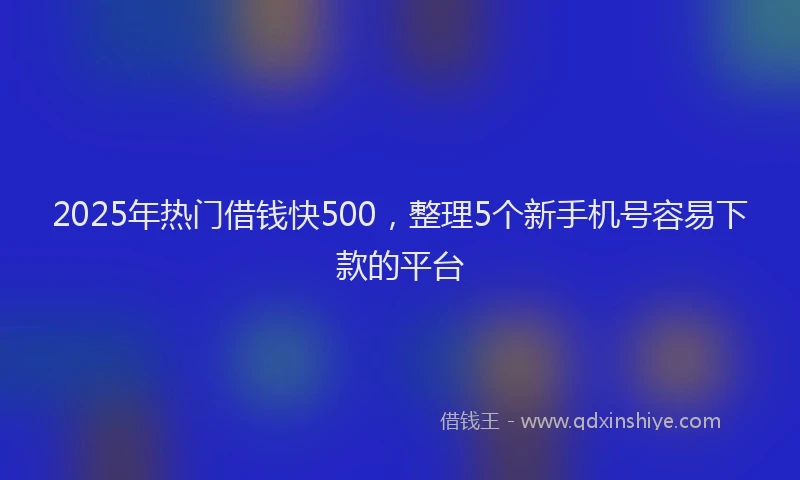 2025年热门借钱快500，整理5个新手机号容易下款的平台