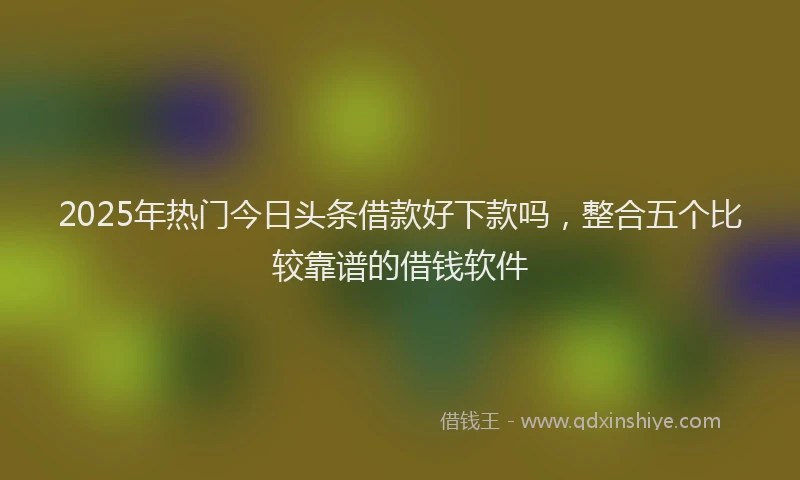 2025年热门今日头条借款好下款吗，整合五个比较靠谱的借钱软件
