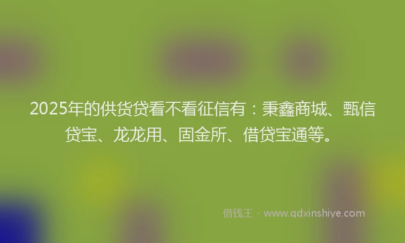 2025年的供货贷看不看征信有：秉鑫商城、甄信贷宝、龙龙用、固金所、借贷宝通等。