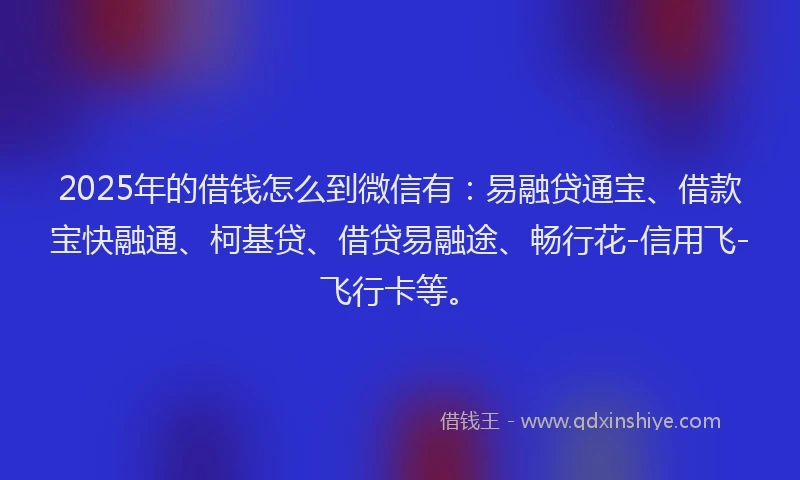 2025年的借钱怎么到微信有：易融贷通宝、借款宝快融通、柯基贷、借贷易融途、畅行花-信用飞-飞行卡等。