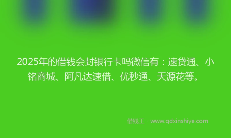 2025年的借钱会封银行卡吗微信有：速贷通、小铭商城、阿凡达速借、优秒通、天源花等。