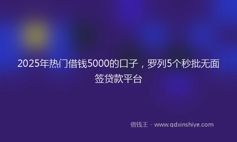 2025年热门借钱5000的口子，罗列5个秒批无面签贷款平台