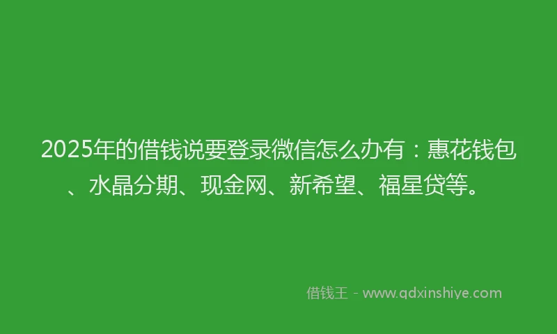 2025年的借钱说要登录微信怎么办有：惠花钱包、水晶分期、现金网、新希望、福星贷等。