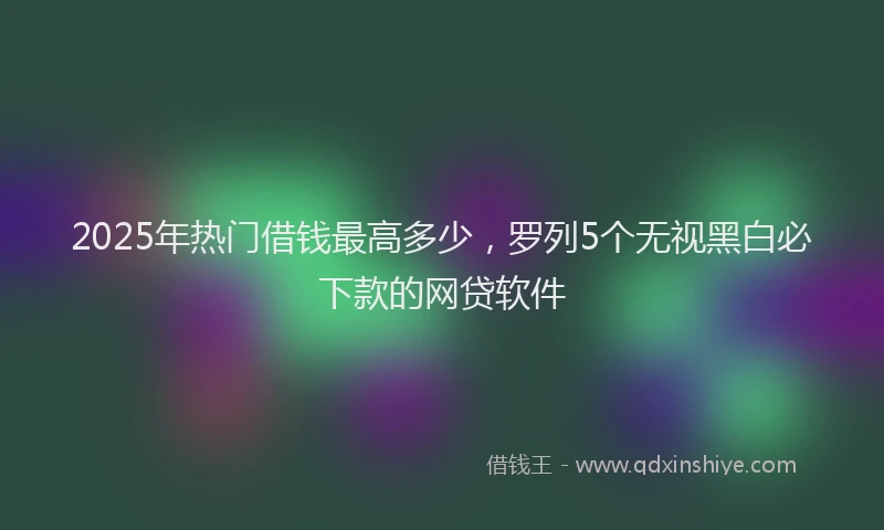 2025年热门借钱最高多少，罗列5个无视黑白必下款的网贷软件