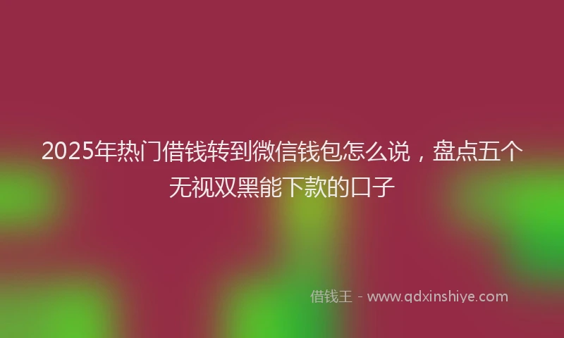 2025年热门借钱转到微信钱包怎么说，盘点五个无视双黑能下款的口子