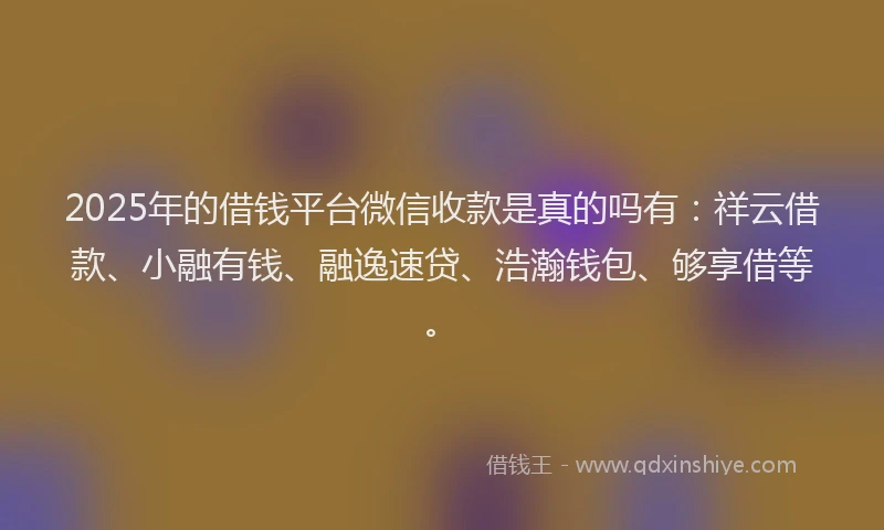 2025年的借钱平台微信收款是真的吗有：祥云借款、小融有钱、融逸速贷、浩瀚钱包、够享借等。