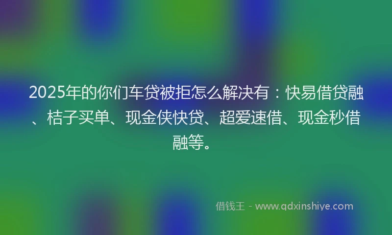 2025年的你们车贷被拒怎么解决有：快易借贷融、桔子买单、现金侠快贷、超爱速借、现金秒借融等。