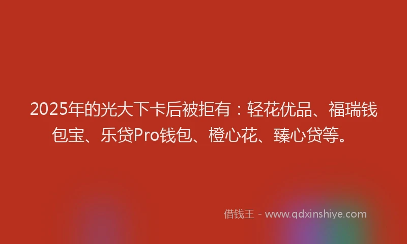 2025年的光大下卡后被拒有：轻花优品、福瑞钱包宝、乐贷Pro钱包、橙心花、臻心贷等。