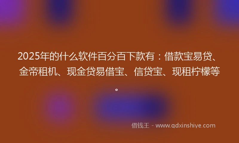 2025年的什么软件百分百下款有：借款宝易贷、金帝租机、现金贷易借宝、信贷宝、现租柠檬等。