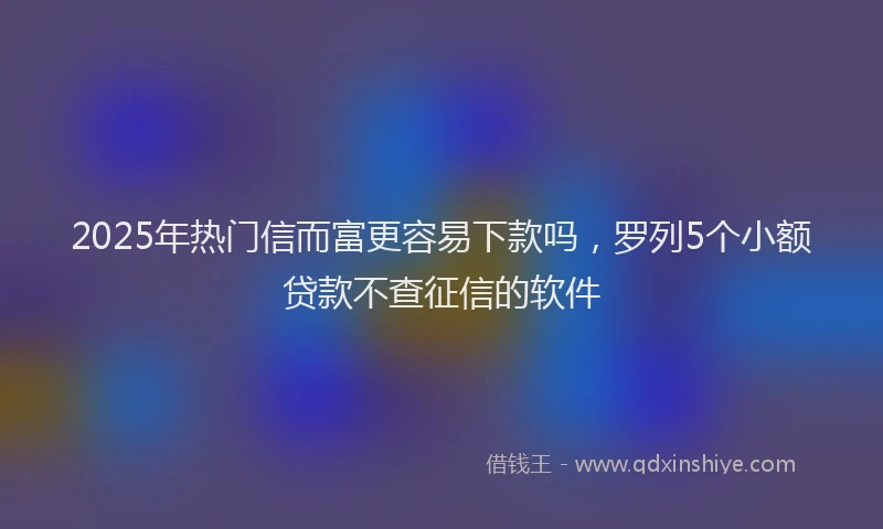 2025年热门信而富更容易下款吗，罗列5个小额贷款不查征信的软件