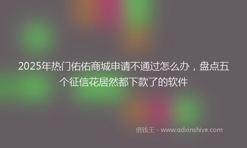 2025年热门佑佑商城申请不通过怎么办，盘点五个征信花居然都下款了的软件
