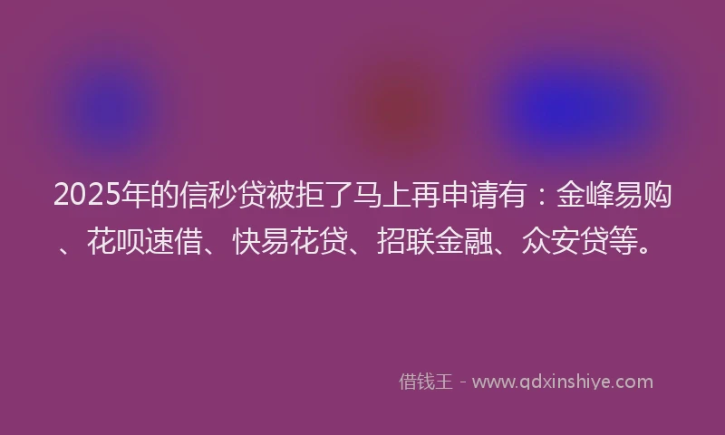 2025年的信秒贷被拒了马上再申请有：金峰易购、花呗速借、快易花贷、招联金融、众安贷等。