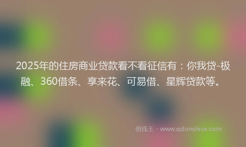 2025年的住房商业贷款看不看征信有：你我贷-极融、360借条、享来花、可易借、星辉贷款等。