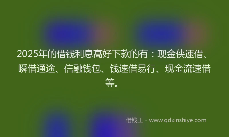 2025年的借钱利息高好下款的有：现金侠速借、瞬借通途、信融钱包、钱速借易行、现金流速借等。