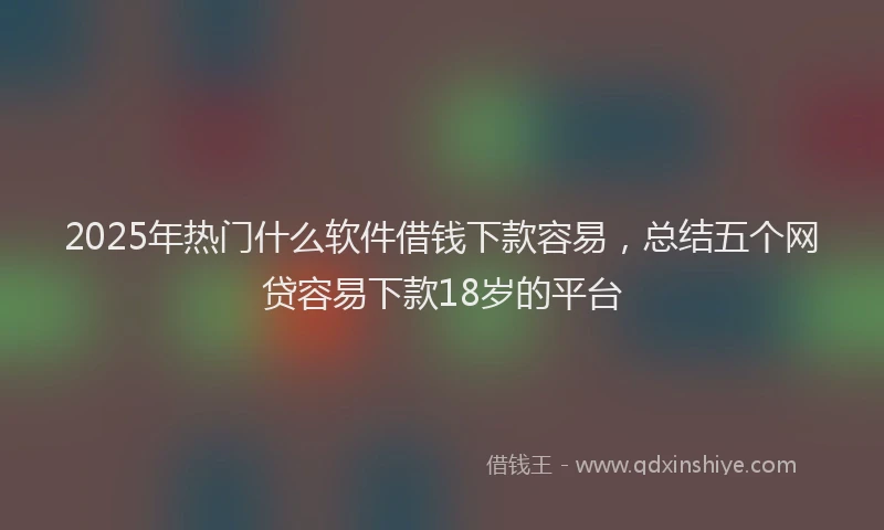2025年热门什么软件借钱下款容易，总结五个网贷容易下款18岁的平台