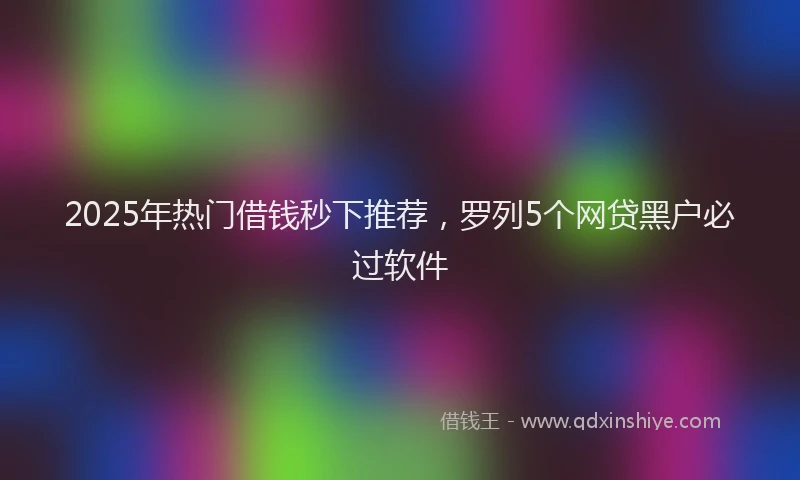 2025年热门借钱秒下推荐，罗列5个网贷黑户必过软件
