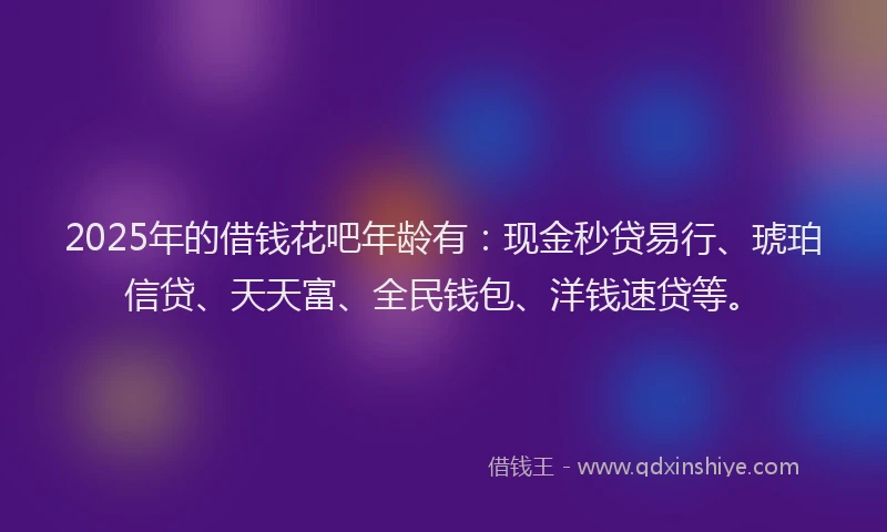 2025年的借钱花吧年龄有：现金秒贷易行、琥珀信贷、天天富、全民钱包、洋钱速贷等。