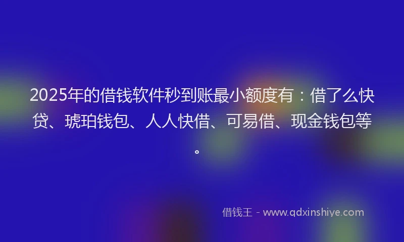 2025年的借钱软件秒到账最小额度有：借了么快贷、琥珀钱包、人人快借、可易借、现金钱包等。